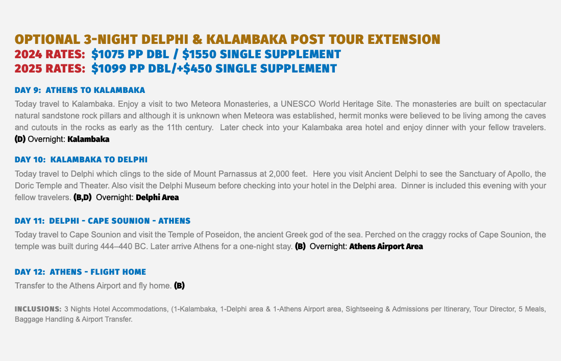 Optional 3-Night Delphi & Kalambaka Post Tour Extension 2024 RATES: $1075 pP dbl / $1550 single supplement 2025 RATES: $1099 pp dbl/+$450 single supplement Day 9: ATHENS to Kalambaka Today travel to Kalambaka. Enjoy a visit to two Meteora Monasteries, a UNESCO World Heritage Site. The monasteries are built on spectacular natural sandstone rock pillars and although it is unknown when Meteora was established, hermit monks were believed to be living among the caves and cutouts in the rocks as early as the 11th century. Later check into your Kalambaka area hotel and enjoy dinner with your fellow travelers.  (D) Overnight: Kalambaka Day 10: kalambaka to delphi Today travel to Delphi which clings to the side of Mount Parnassus at 2,000 feet. Here you visit Ancient Delphi to see the Sanctuary of Apollo, the Doric Temple and Theater. Also visit the Delphi Museum before checking into your hotel in the Delphi area. Dinner is included this evening with your fellow travelers. (B,D) Overnight: Delphi Area Day 11: delphi - CAPE SOUNION - athens Today travel to Cape Sounion and visit the Temple of Poseidon, the ancient Greek god of the sea. Perched on the craggy rocks of Cape Sounion, the temple was built during 444–440 BC. Later arrive Athens for a one-night stay. (B) Overnight: Athens Airport Area Day 12: athens - FLIGHT HOME Transfer to the Athens Airport and fly home. (B) Inclusions: 3 Nights Hotel Accommodations, (1-Kalambaka, 1-Delphi area & 1-Athens Airport area, Sightseeing & Admissions per Itinerary, Tour Director, 5 Meals, Baggage Handling & Airport Transfer.