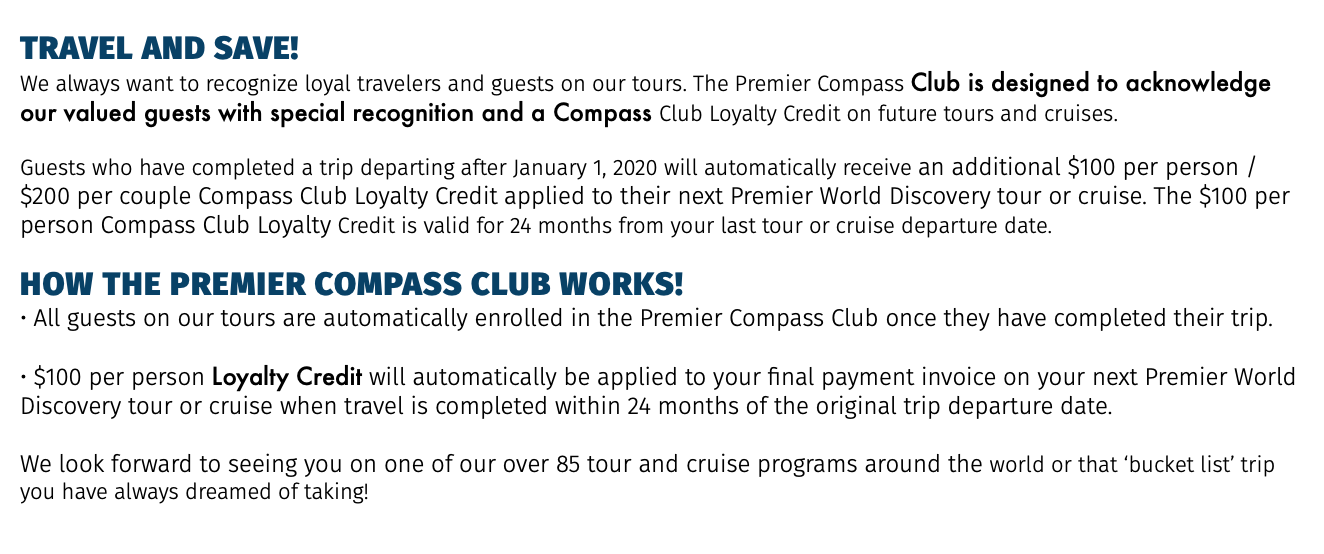 TRAVEL AND SAVE! We always want to recognize loyal travelers and guests on our tours. The Premier Compass Club is designed to acknowledge our valued guests with special recognition and a Compass Club Loyalty Credit on future tours and cruises. Guests who have completed a trip departing after January 1, 2020 will automatically receive an additional $100 per person / $200 per couple Compass Club Loyalty Credit applied to their next Premier World Discovery tour or cruise. The $100 per person Compass Club Loyalty Credit is valid for 24 months from your last tour or cruise departure date. How the PREMIER COMPASS CLUB works! • All guests on our tours are automatically enrolled in the Premier Compass Club once they have completed their trip. • $100 per person Loyalty Credit will automatically be applied to your final payment invoice on your next Premier World Discovery tour or cruise when travel is completed within 24 months of the original trip departure date. We look forward to seeing you on one of our over 85 tour and cruise programs around the world or that ‘bucket list’ trip you have always dreamed of taking!
