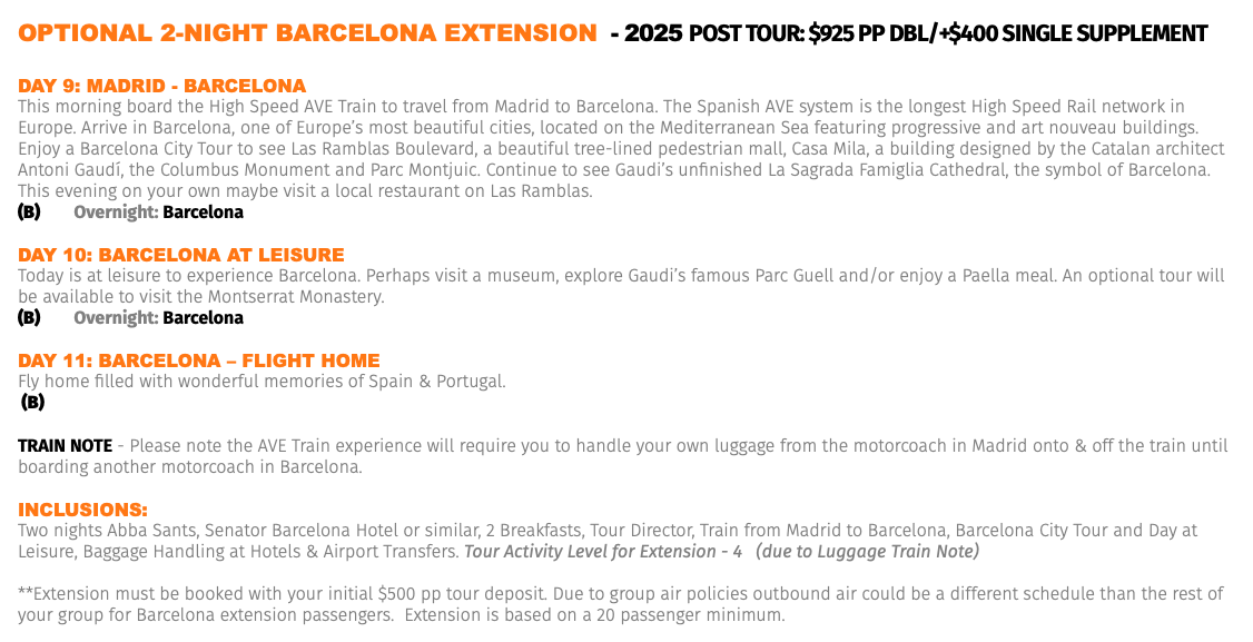 OPTIONAL 2-NIGHT BARCELONA EXTENSION - 2025 Post Tour: $925 pp dbl/+$400 Single Supplement Day 9: MaDrID - barCELona This morning board the High Speed AVE Train to travel from Madrid to Barcelona. The Spanish AVE system is the longest High Speed Rail network in Europe. Arrive in Barcelona, one of Europe’s most beautiful cities, located on the Mediterranean Sea featuring progressive and art nouveau buildings. Enjoy a Barcelona City Tour to see Las Ramblas Boulevard, a beautiful tree-lined pedestrian mall, Casa Mila, a building designed by the Catalan architect Antoni Gaudí, the Columbus Monument and Parc Montjuic. Continue to see Gaudi’s unfinished La Sagrada Famiglia Cathedral, the symbol of Barcelona. This evening on your own maybe visit a local restaurant on Las Ramblas. (B) Overnight: Barcelona Day 10: barCELona aT LEIsUrE Today is at leisure to experience Barcelona. Perhaps visit a museum, explore Gaudi’s famous Parc Guell and/or enjoy a Paella meal. An optional tour will be available to visit the Montserrat Monastery. (B) Overnight: Barcelona Day 11: barCELona – FLIGhT hoME Fly home filled with wonderful memories of Spain & Portugal. (B) TRAIN NOTE - Please note the AVE Train experience will require you to handle your own luggage from the motorcoach in Madrid onto & off the train until boarding another motorcoach in Barcelona. Inclusions: Two nights Abba Sants, Senator Barcelona Hotel or similar, 2 Breakfasts, Tour Director, Train from Madrid to Barcelona, Barcelona City Tour and Day at Leisure, Baggage Handling at Hotels & Airport Transfers. Tour Activity Level for Extension - 4 (due to Luggage Train Note) **Extension must be booked with your initial $500 pp tour deposit. Due to group air policies outbound air could be a different schedule than the rest of your group for Barcelona extension passengers. Extension is based on a 20 passenger minimum.
