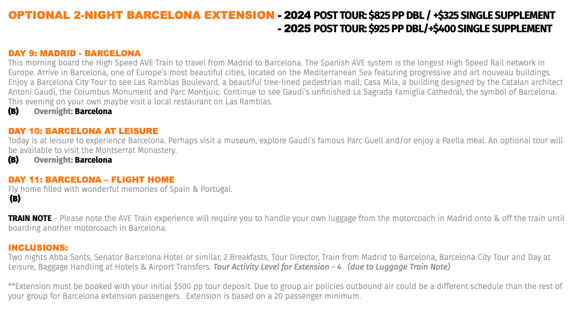 OPTIONAL 2-NIGHT BARCELONA EXTENSION - 2024 Post Tour: $825 pp dbl / +$325 Single Supplement OPTIONAL 2-NIGHT BARCELONA EXTENSION - 2025 Post Tour: $925 pp dbl/+$400 Single Supplement Day 9: MaDrID - barCELona This morning board the High Speed AVE Train to travel from Madrid to Barcelona. The Spanish AVE system is the longest High Speed Rail network in Europe. Arrive in Barcelona, one of Europe’s most beautiful cities, located on the Mediterranean Sea featuring progressive and art nouveau buildings. Enjoy a Barcelona City Tour to see Las Ramblas Boulevard, a beautiful tree-lined pedestrian mall, Casa Mila, a building designed by the Catalan architect Antoni Gaudí, the Columbus Monument and Parc Montjuic. Continue to see Gaudi’s unfinished La Sagrada Famiglia Cathedral, the symbol of Barcelona. This evening on your own maybe visit a local restaurant on Las Ramblas. (B) Overnight: Barcelona Day 10: barCELona aT LEIsUrE Today is at leisure to experience Barcelona. Perhaps visit a museum, explore Gaudi’s famous Parc Guell and/or enjoy a Paella meal. An optional tour will be available to visit the Montserrat Monastery. (B) Overnight: Barcelona Day 11: barCELona – FLIGhT hoME Fly home filled with wonderful memories of Spain & Portugal. (B) TRAIN NOTE - Please note the AVE Train experience will require you to handle your own luggage from the motorcoach in Madrid onto & off the train until boarding another motorcoach in Barcelona. Inclusions: Two nights Abba Sants, Senator Barcelona Hotel or similar, 2 Breakfasts, Tour Director, Train from Madrid to Barcelona, Barcelona City Tour and Day at Leisure, Baggage Handling at Hotels & Airport Transfers. Tour Activity Level for Extension - 4 (due to Luggage Train Note) **Extension must be booked with your initial $500 pp tour deposit. Due to group air policies outbound air could be a different schedule than the rest of your group for Barcelona extension passengers. Extension is based on a 20 passenger minimum.