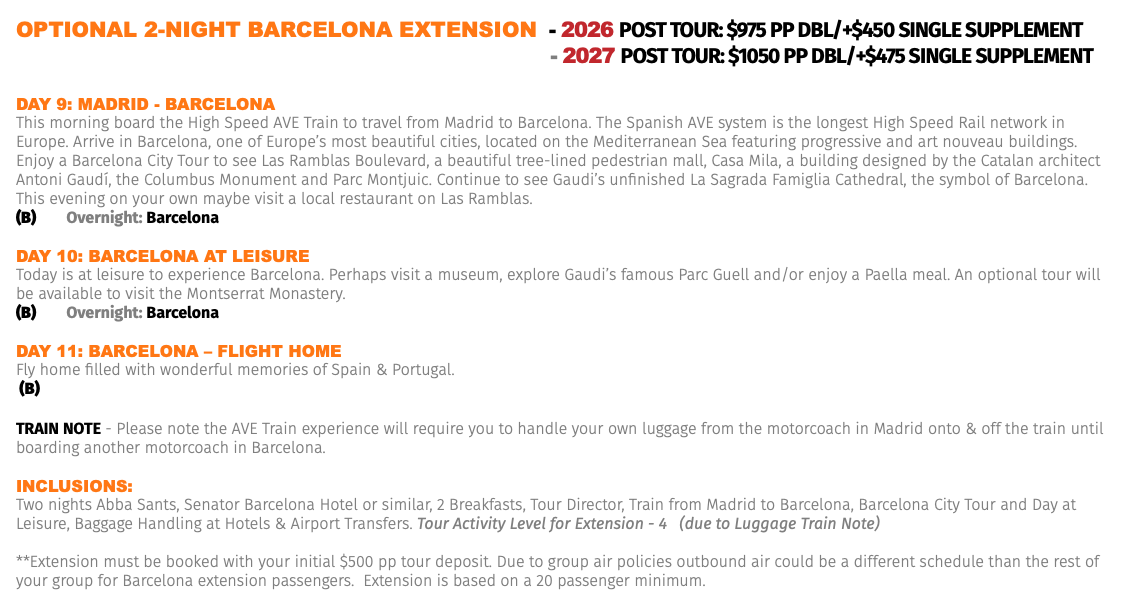 OPTIONAL 2-NIGHT BARCELONA EXTENSION - 2026 Post Tour: $975 pp dbl/+$450 Single Supplement - 2027 Post Tour: $1050 pp dbl/+$475 Single Supplement Day 9: MaDrID - barCELona This morning board the High Speed AVE Train to travel from Madrid to Barcelona. The Spanish AVE system is the longest High Speed Rail network in Europe. Arrive in Barcelona, one of Europe’s most beautiful cities, located on the Mediterranean Sea featuring progressive and art nouveau buildings. Enjoy a Barcelona City Tour to see Las Ramblas Boulevard, a beautiful tree-lined pedestrian mall, Casa Mila, a building designed by the Catalan architect Antoni Gaudí, the Columbus Monument and Parc Montjuic. Continue to see Gaudi’s unfinished La Sagrada Famiglia Cathedral, the symbol of Barcelona. This evening on your own maybe visit a local restaurant on Las Ramblas. (B) Overnight: Barcelona Day 10: barCELona aT LEIsUrE Today is at leisure to experience Barcelona. Perhaps visit a museum, explore Gaudi’s famous Parc Guell and/or enjoy a Paella meal. An optional tour will be available to visit the Montserrat Monastery. (B) Overnight: Barcelona Day 11: barCELona – FLIGhT hoME Fly home filled with wonderful memories of Spain & Portugal. (B) TRAIN NOTE - Please note the AVE Train experience will require you to handle your own luggage from the motorcoach in Madrid onto & off the train until boarding another motorcoach in Barcelona. Inclusions: Two nights Abba Sants, Senator Barcelona Hotel or similar, 2 Breakfasts, Tour Director, Train from Madrid to Barcelona, Barcelona City Tour and Day at Leisure, Baggage Handling at Hotels & Airport Transfers. Tour Activity Level for Extension - 4 (due to Luggage Train Note) **Extension must be booked with your initial $500 pp tour deposit. Due to group air policies outbound air could be a different schedule than the rest of your group for Barcelona extension passengers. Extension is based on a 20 passenger minimum.