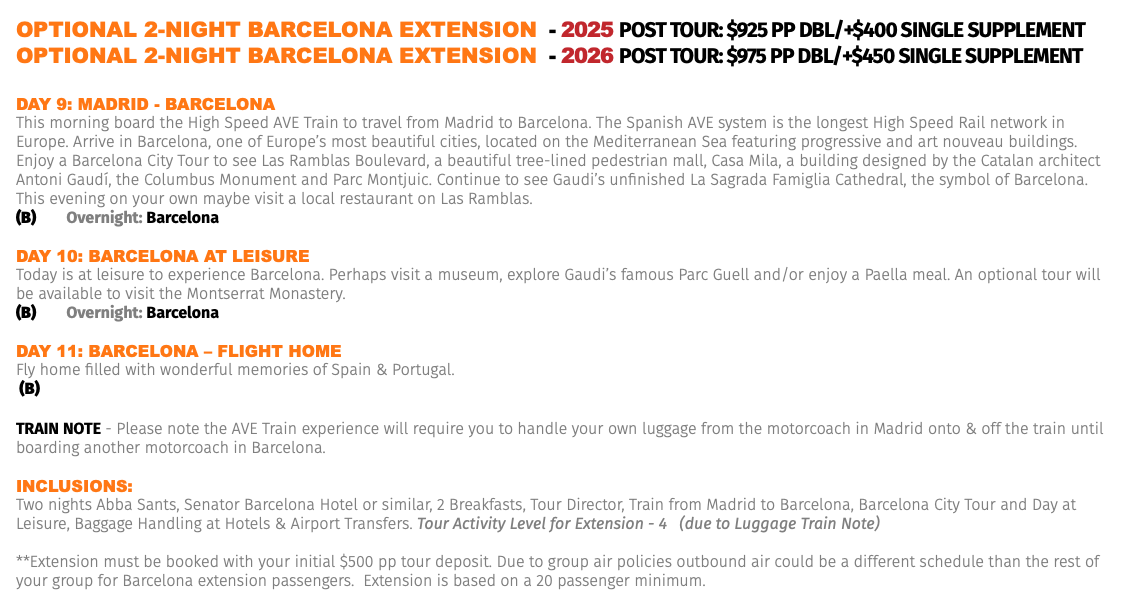OPTIONAL 2-NIGHT BARCELONA EXTENSION - 2025 Post Tour: $925 pp dbl/+$400 Single Supplement OPTIONAL 2-NIGHT BARCELONA EXTENSION - 2026 Post Tour: $975 pp dbl/+$450 Single Supplement Day 9: MaDrID - barCELona This morning board the High Speed AVE Train to travel from Madrid to Barcelona. The Spanish AVE system is the longest High Speed Rail network in Europe. Arrive in Barcelona, one of Europe’s most beautiful cities, located on the Mediterranean Sea featuring progressive and art nouveau buildings. Enjoy a Barcelona City Tour to see Las Ramblas Boulevard, a beautiful tree-lined pedestrian mall, Casa Mila, a building designed by the Catalan architect Antoni Gaudí, the Columbus Monument and Parc Montjuic. Continue to see Gaudi’s unfinished La Sagrada Famiglia Cathedral, the symbol of Barcelona. This evening on your own maybe visit a local restaurant on Las Ramblas. (B) Overnight: Barcelona Day 10: barCELona aT LEIsUrE Today is at leisure to experience Barcelona. Perhaps visit a museum, explore Gaudi’s famous Parc Guell and/or enjoy a Paella meal. An optional tour will be available to visit the Montserrat Monastery. (B) Overnight: Barcelona Day 11: barCELona – FLIGhT hoME Fly home filled with wonderful memories of Spain & Portugal. (B) TRAIN NOTE - Please note the AVE Train experience will require you to handle your own luggage from the motorcoach in Madrid onto & off the train until boarding another motorcoach in Barcelona. Inclusions: Two nights Abba Sants, Senator Barcelona Hotel or similar, 2 Breakfasts, Tour Director, Train from Madrid to Barcelona, Barcelona City Tour and Day at Leisure, Baggage Handling at Hotels & Airport Transfers. Tour Activity Level for Extension - 4 (due to Luggage Train Note) **Extension must be booked with your initial $500 pp tour deposit. Due to group air policies outbound air could be a different schedule than the rest of your group for Barcelona extension passengers. Extension is based on a 20 passenger minimum.