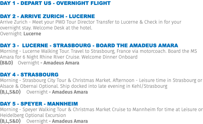 Day 1 - Depart US - Overnight Flight Day 2 - Arrive Zurich - Lucerne Arrive Zurich - Meet your PWD Tour Director Transfer to Lucerne & Check in for your overnight stay. Welcome Desk at the hotel. Overnight: Lucerne Day 3 - Lucerne - Strasbourg - Board the Amadeus Amara Morning - Lucerne Walking Tour. Travel to Strasbourg, France via motorcoach. Board the MS Amara for 6 Night Rhine River Cruise. Welcome Dinner Onboard (B&D) Overnight - Amadeus Amara Day 4 - Strasbourg Morning - Strasbourg City Tour & Christmas Market. Afternoon - Leisure time in Strasbourg or Alsace & Obernai Optional. Ship docked into late evening in Kehl/Strasbourg (B,L,S&D) Overnight - Amadeus Amara Day 5 - Speyer - Mannheim Morning - Speyer Walking Tour & Christmas Market Cruise to Mannheim for time at Leisure or Heidelberg Optional Excursion (B,L,S&D) Overnight - Amadeus Amara 