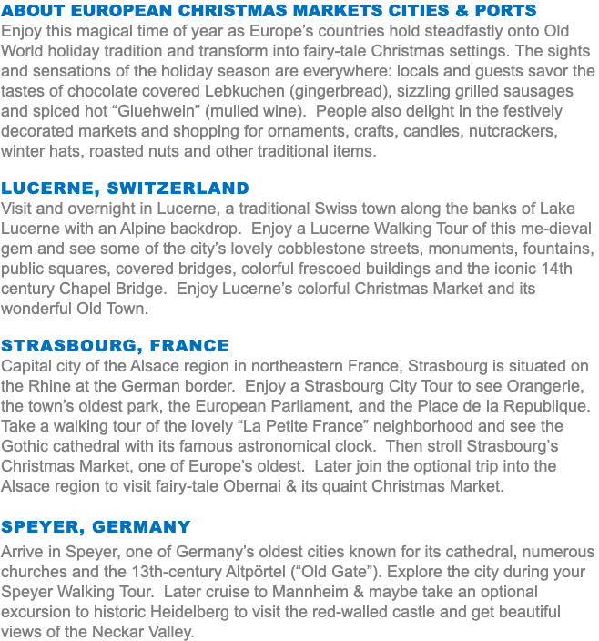 About European Christmas Markets Cities & Ports Enjoy this magical time of year as Europe’s countries hold steadfastly onto Old World holiday tradition and transform into fairy-tale Christmas settings. The sights and sensations of the holiday season are everywhere: locals and guests savor the tastes of chocolate covered Lebkuchen (gingerbread), sizzling grilled sausages and spiced hot “Gluehwein” (mulled wine). People also delight in the festively decorated markets and shopping for ornaments, crafts, candles, nutcrackers, winter hats, roasted nuts and other traditional items. Lucerne, Switzerland Visit and overnight in Lucerne, a traditional Swiss town along the banks of Lake Lucerne with an Alpine backdrop. Enjoy a Lucerne Walking Tour of this me-dieval gem and see some of the city’s lovely cobblestone streets, monuments, fountains, public squares, covered bridges, colorful frescoed buildings and the iconic 14th century Chapel Bridge. Enjoy Lucerne’s colorful Christmas Market and its wonderful Old Town. Strasbourg, France Capital city of the Alsace region in northeastern France, Strasbourg is situated on the Rhine at the German border. Enjoy a Strasbourg City Tour to see Orangerie, the town’s oldest park, the European Parliament, and the Place de la Republique. Take a walking tour of the lovely “La Petite France” neighborhood and see the Gothic cathedral with its famous astronomical clock. Then stroll Strasbourg’s Christmas Market, one of Europe’s oldest. Later join the optional trip into the Alsace region to visit fairy-tale Obernai & its quaint Christmas Market. Speyer, Germany Arrive in Speyer, one of Germany’s oldest cities known for its cathedral, numerous churches and the 13th-century Altpörtel (“Old Gate”). Explore the city during your Speyer Walking Tour. Later cruise to Mannheim & maybe take an optional excursion to historic Heidelberg to visit the red-walled castle and get beautiful views of the Neckar Valley.