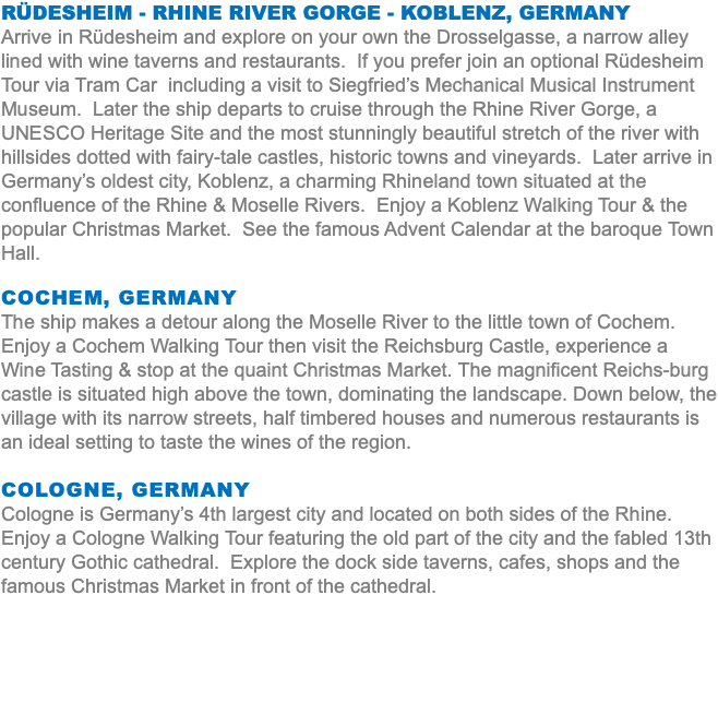 Rüdesheim - Rhine River Gorge - Koblenz, Germany Arrive in Rüdesheim and explore on your own the Drosselgasse, a narrow alley lined with wine taverns and restaurants. If you prefer join an optional Rüdesheim Tour via Tram Car including a visit to Siegfried’s Mechanical Musical Instrument Museum. Later the ship departs to cruise through the Rhine River Gorge, a UNESCO Heritage Site and the most stunningly beautiful stretch of the river with hillsides dotted with fairy-tale castles, historic towns and vineyards. Later arrive in Germany’s oldest city, Koblenz, a charming Rhineland town situated at the confluence of the Rhine & Moselle Rivers. Enjoy a Koblenz Walking Tour & the popular Christmas Market. See the famous Advent Calendar at the baroque Town Hall. Cochem, Germany The ship makes a detour along the Moselle River to the little town of Cochem. Enjoy a Cochem Walking Tour then visit the Reichsburg Castle, experience a Wine Tasting & stop at the quaint Christmas Market. The magnificent Reichs-burg castle is situated high above the town, dominating the landscape. Down below, the village with its narrow streets, half timbered houses and numerous restaurants is an ideal setting to taste the wines of the region. Cologne, Germany Cologne is Germany’s 4th largest city and located on both sides of the Rhine. Enjoy a Cologne Walking Tour featuring the old part of the city and the fabled 13th century Gothic cathedral. Explore the dock side taverns, cafes, shops and the famous Christmas Market in front of the cathedral.