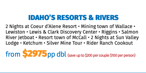  Idaho’s Resorts & Rivers 2 Nights at Coeur d’Alene Resort • Mining town of Wallace • Lewiston • Lewis & Clark Discovery Center • Riggins • Salmon River Jetboat • Resort town of McCall • 2 Nights at Sun Valley Lodge • Ketchum • Silver Mine Tour • Rider Ranch Cookout from $2975pp dbl (save up to $200 per couple $100 per person)