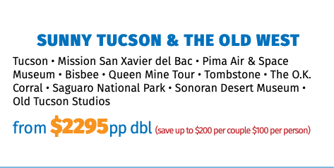 Sunny Tucson & The Old West Tucson • Mission San Xavier del Bac • Pima Air & Space Museum • Bisbee • Queen Mine Tour • Tombstone • The O.K. Corral • Saguaro National Park • Sonoran Desert Museum • Old Tucson Studios from $2295pp dbl (save up to $200 per couple $100 per person)