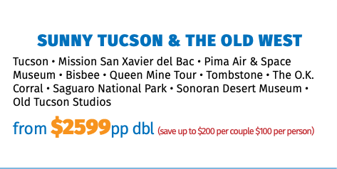 Sunny Tucson & The Old West Tucson • Mission San Xavier del Bac • Pima Air & Space Museum • Bisbee • Queen Mine Tour • Tombstone • The O.K. Corral • Saguaro National Park • Sonoran Desert Museum • Old Tucson Studios from $2599pp dbl (save up to $200 per couple $100 per person)