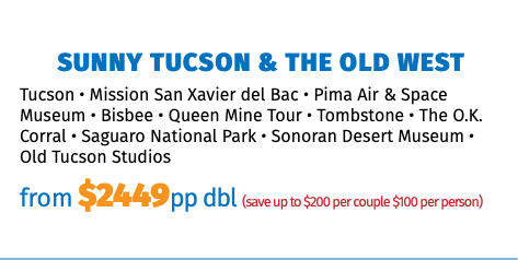 Sunny Tucson & The Old West Tucson • Mission San Xavier del Bac • Pima Air & Space Museum • Bisbee • Queen Mine Tour • Tombstone • The O.K. Corral • Saguaro National Park • Sonoran Desert Museum • Old Tucson Studios from $2449pp dbl (save up to $200 per couple $100 per person)