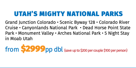 Utah’s Mighty National Parks Grand Junction Colorado • Scenic Byway 128 • Colorado River Cruise • Canyonlands National Park • Dead Horse Point State Park • Monument Valley • Arches National Park • 5 Night Stay in Moab Utah from $2999pp dbl (save up to $200 per couple $100 per person)