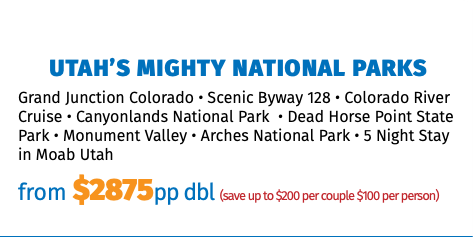 Utah’s Mighty National Parks Grand Junction Colorado • Scenic Byway 128 • Colorado River Cruise • Canyonlands National Park • Dead Horse Point State Park • Monument Valley • Arches National Park • 5 Night Stay in Moab Utah from $2875pp dbl (save up to $200 per couple $100 per person)