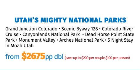 Utah’s Mighty National Parks Grand Junction Colorado • Scenic Byway 128 • Colorado River Cruise • Canyonlands National Park • Dead Horse Point State Park • Monument Valley • Arches National Park • 5 Night Stay in Moab Utah from $2675pp dbl (save up to $200 per couple $100 per person)