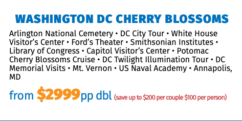 Washington DC Cherry Blossoms Arlington National Cemetery • DC City Tour • White House Visitor’s Center • Ford’s Theater • Smithsonian Institutes • Library of Congress • Capitol Visitor’s Center • Potomac Cherry Blossoms Cruise • DC Twilight Illumination Tour • DC Memorial Visits • Mt. Vernon • US Naval Academy • Annapolis, MD from $2999pp dbl (save up to $200 per couple $100 per person) 