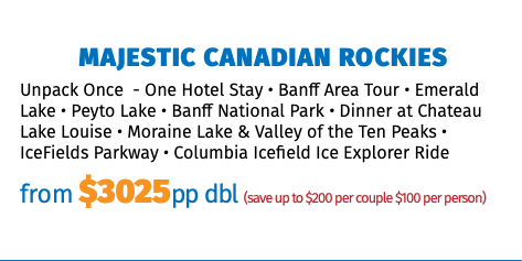 Majestic Canadian Rockies Unpack Once - One Hotel Stay • Banff Area Tour • Emerald Lake • Peyto Lake • Banff National Park • Dinner at Chateau Lake Louise • Moraine Lake & Valley of the Ten Peaks • IceFields Parkway • Columbia Icefield Ice Explorer Ride from $3025pp dbl (save up to $200 per couple $100 per person)