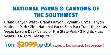 National Parks & Canyons of  the Southwest Grand Canyon West • Grand Canyon Skywalk • Bryce Canyon National Park • Zion National Park • Zion Park Tram Tour • Las Vegas Leisure Day • Valley of Fire State Park • 2 Nights - Las Vegas • 3 Nights - Mesquite from $2099pp dbl (save up to $200 per couple $100 per person)