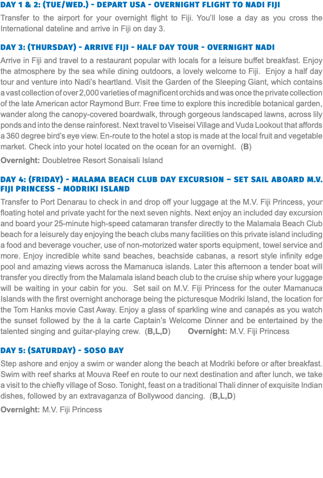 Day 1 & 2: (Tue/Wed.) - Depart USA - Overnight Flight to Nadi Fiji Transfer to the airport for your overnight flight to Fiji. You’ll lose a day as you cross the International dateline and arrive in Fiji on day 3. Day 3: (Thursday) - Arrive Fiji - Half Day Tour - Overnight Nadi Arrive in Fiji and travel to a restaurant popular with locals for a leisure buffet breakfast. Enjoy the atmosphere by the sea while dining outdoors, a lovely welcome to Fiji. Enjoy a half day tour and venture into Nadi’s heartland. Visit the Garden of the Sleeping Giant, which contains a vast collection of over 2,000 varieties of magnificent orchids and was once the private collection of the late American actor Raymond Burr. Free time to explore this incredible botanical garden, wander along the canopy-covered boardwalk, through gorgeous landscaped lawns, across lily ponds and into the dense rainforest. Next travel to Viseisei Village and Vuda Lookout that affords a 360 degree bird’s eye view. En-route to the hotel a stop is made at the local fruit and vegetable market. Check into your hotel located on the ocean for an overnight. (B) Overnight: Doubletree Resort Sonaisali Island  Day 4: (Friday) - Malama Beach Club Day Excursion – Set Sail Aboard M.V. Fiji Princess - Modriki Island Transfer to Port Denarau to check in and drop off your luggage at the M.V. Fiji Princess, your floating hotel and private yacht for the next seven nights. Next enjoy an included day excursion and board your 25-minute high-speed catamaran transfer directly to the Malamala Beach Club beach for a leisurely day enjoying the beach clubs many facilities on this private island including a food and beverage voucher, use of non-motorized water sports equipment, towel service and more. Enjoy incredible white sand beaches, beachside cabanas, a resort style infinity edge pool and amazing views across the Mamanuca islands. Later this afternoon a tender boat will transfer you directly from the Malamala island beach club to the cruise ship where your luggage will be waiting in your cabin for you. Set sail on M.V. Fiji Princess for the outer Mamanuca Islands with the first overnight anchorage being the picturesque Modriki Island, the location for the Tom Hanks movie Cast Away. Enjoy a glass of sparkling wine and canapés as you watch the sunset followed by the à la carte Captain’s Welcome Dinner and be entertained by the talented singing and guitar-playing crew. (B,L,D) Overnight: M.V. Fiji Princess  Day 5: (Saturday) - Soso Bay Step ashore and enjoy a swim or wander along the beach at Modriki before or after breakfast. Swim with reef sharks at Mouva Reef en route to our next destination and after lunch, we take a visit to the chiefly village of Soso. Tonight, feast on a traditional Thali dinner of exquisite Indian dishes, followed by an extravaganza of Bollywood dancing. (B,L,D) Overnight: M.V. Fiji Princess