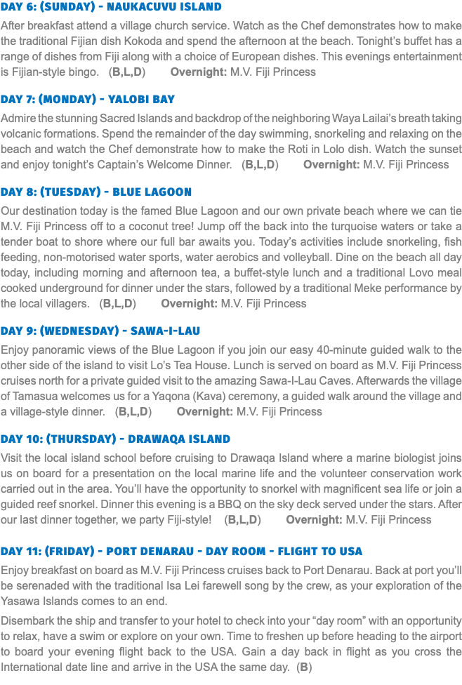 Day 6: (Sunday) - Naukacuvu Island After breakfast attend a village church service. Watch as the Chef demonstrates how to make the traditional Fijian dish Kokoda and spend the afternoon at the beach. Tonight’s buffet has a range of dishes from Fiji along with a choice of European dishes. This evenings entertainment is Fijian-style bingo. (B,L,D) Overnight: M.V. Fiji Princess  Day 7: (Monday) - Yalobi Bay Admire the stunning Sacred Islands and backdrop of the neighboring Waya Lailai’s breath taking volcanic formations. Spend the remainder of the day swimming, snorkeling and relaxing on the beach and watch the Chef demonstrate how to make the Roti in Lolo dish. Watch the sunset and enjoy tonight’s Captain’s Welcome Dinner. (B,L,D) Overnight: M.V. Fiji Princess  Day 8: (Tuesday) - Blue Lagoon Our destination today is the famed Blue Lagoon and our own private beach where we can tie M.V. Fiji Princess off to a coconut tree! Jump off the back into the turquoise waters or take a tender boat to shore where our full bar awaits you. Today’s activities include snorkeling, fish feeding, non-motorised water sports, water aerobics and volleyball. Dine on the beach all day today, including morning and afternoon tea, a buffet-style lunch and a traditional Lovo meal cooked underground for dinner under the stars, followed by a traditional Meke performance by the local villagers. (B,L,D) Overnight: M.V. Fiji Princess  Day 9: (Wednesday) - Sawa-I-Lau Enjoy panoramic views of the Blue Lagoon if you join our easy 40-minute guided walk to the other side of the island to visit Lo’s Tea House. Lunch is served on board as M.V. Fiji Princess cruises north for a private guided visit to the amazing Sawa-I-Lau Caves. Afterwards the village of Tamasua welcomes us for a Yaqona (Kava) ceremony, a guided walk around the village and a village-style dinner. (B,L,D) Overnight: M.V. Fiji Princess  Day 10: (Thursday) - Drawaqa Island Visit the local island school before cruising to Drawaqa Island where a marine biologist joins us on board for a presentation on the local marine life and the volunteer conservation work carried out in the area. You’ll have the opportunity to snorkel with magnificent sea life or join a guided reef snorkel. Dinner this evening is a BBQ on the sky deck served under the stars. After our last dinner together, we party Fiji-style! (B,L,D) Overnight: M.V. Fiji Princess  Day 11: (Friday) - Port Denarau - Day Room - Flight to USA Enjoy breakfast on board as M.V. Fiji Princess cruises back to Port Denarau. Back at port you’ll be serenaded with the traditional Isa Lei farewell song by the crew, as your exploration of the Yasawa Islands comes to an end. Disembark the ship and transfer to your hotel to check into your “day room” with an opportunity to relax, have a swim or explore on your own. Time to freshen up before heading to the airport to board your evening flight back to the USA. Gain a day back in flight as you cross the International date line and arrive in the USA the same day. (B)