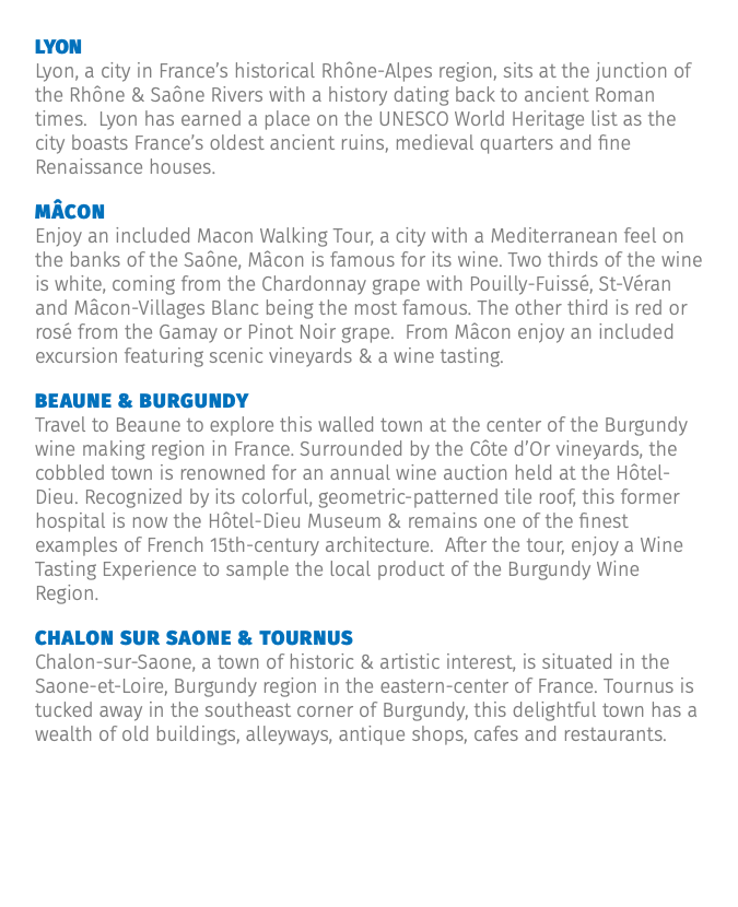 Lyon Lyon, a city in France’s historical Rhône-Alpes region, sits at the junction of the Rhône & Saône Rivers with a history dating back to ancient Roman times. Lyon has earned a place on the UNESCO World Heritage list as the city boasts France’s oldest ancient ruins, medieval quarters and fine Renaissance houses. Mâcon Enjoy an included Macon Walking Tour, a city with a Mediterranean feel on the banks of the Saône, Mâcon is famous for its wine. Two thirds of the wine is white, coming from the Chardonnay grape with Pouilly-Fuissé, St-Véran and Mâcon-Villages Blanc being the most famous. The other third is red or rosé from the Gamay or Pinot Noir grape. From Mâcon enjoy an included excursion featuring scenic vineyards & a wine tasting. Beaune & Burgundy Travel to Beaune to explore this walled town at the center of the Burgundy wine making region in France. Surrounded by the Côte d’Or vineyards, the cobbled town is renowned for an annual wine auction held at the Hôtel-Dieu. Recognized by its colorful, geometric-patterned tile roof, this former hospital is now the Hôtel-Dieu Museum & remains one of the finest examples of French 15th-century architecture. After the tour, enjoy a Wine Tasting Experience to sample the local product of the Burgundy Wine Region. Chalon sur Saone & Tournus Chalon-sur-Saone, a town of historic & artistic interest, is situated in the Saone-et-Loire, Burgundy region in the eastern-center of France. Tournus is tucked away in the southeast corner of Burgundy, this delightful town has a wealth of old buildings, alleyways, antique shops, cafes and restaurants.