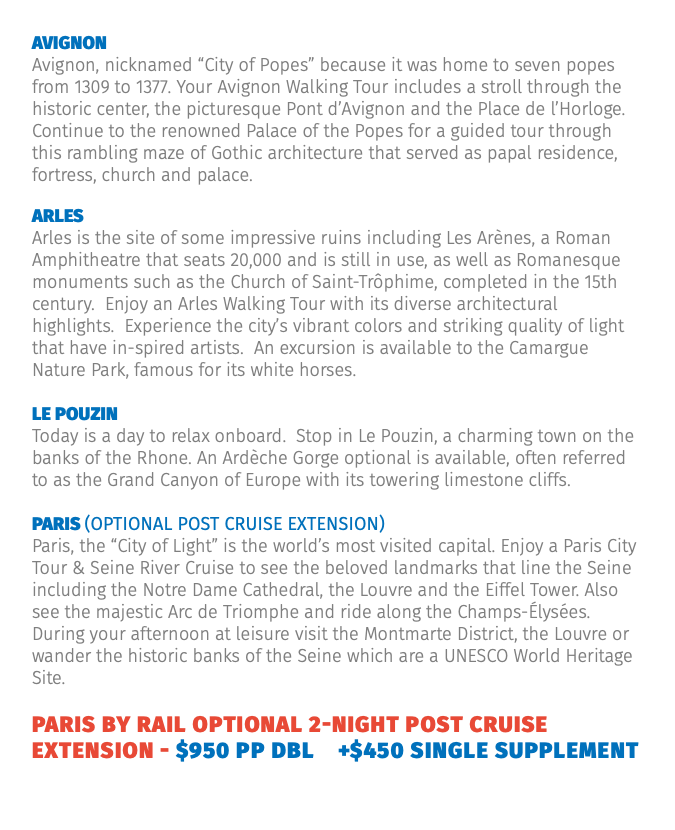 Avignon Avignon, nicknamed “City of Popes” because it was home to seven popes from 1309 to 1377. Your Avignon Walking Tour includes a stroll through the historic center, the picturesque Pont d’Avignon and the Place de l’Horloge. Continue to the renowned Palace of the Popes for a guided tour through this rambling maze of Gothic architecture that served as papal residence, fortress, church and palace. Arles Arles is the site of some impressive ruins including Les Arènes, a Roman Amphitheatre that seats 20,000 and is still in use, as well as Romanesque monuments such as the Church of Saint-Trôphime, completed in the 15th century. Enjoy an Arles Walking Tour with its diverse architectural highlights. Experience the city’s vibrant colors and striking quality of light that have in-spired artists. An excursion is available to the Camargue Nature Park, famous for its white horses. Le Pouzin Today is a day to relax onboard. Stop in Le Pouzin, a charming town on the banks of the Rhone. An Ardèche Gorge optional is available, often referred to as the Grand Canyon of Europe with its towering limestone cliffs. Paris (Optional Post Cruise Extension) Paris, the “City of Light” is the world’s most visited capital. Enjoy a Paris City Tour & Seine River Cruise to see the beloved landmarks that line the Seine including the Notre Dame Cathedral, the Louvre and the Eiffel Tower. Also see the majestic Arc de Triomphe and ride along the Champs-Élysées. During your afternoon at leisure visit the Montmarte District, the Louvre or wander the historic banks of the Seine which are a UNESCO World Heritage Site. Paris by Rail Optional 2-Night Post Cruise Extension - $950 pp dbl +$450 single supplement 