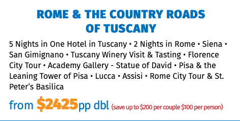 ROME & THE COUNTRY ROADS  OF TUSCANY 5 Nights in One Hotel in Tuscany • 2 Nights in Rome • Siena • San Gimignano • Tuscany Winery Visit & Tasting • Florence City Tour • Academy Gallery - Statue of David • Pisa & the Leaning Tower of Pisa • Lucca • Assisi • Rome City Tour & St. Peter’s Basilica from $2299pp dbl (save up to $200 per couple $100 per person)