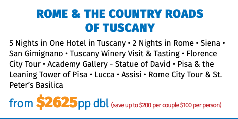 ROME & THE COUNTRY ROADS  OF TUSCANY 5 Nights in One Hotel in Tuscany • 2 Nights in Rome • Siena • San Gimignano • Tuscany Winery Visit & Tasting • Florence City Tour • Academy Gallery - Statue of David • Pisa & the Leaning Tower of Pisa • Lucca • Assisi • Rome City Tour & St. Peter’s Basilica from $2625pp dbl (save up to $200 per couple $100 per person)