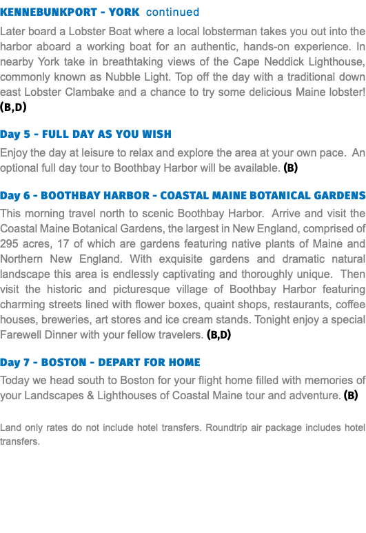 KENNEBUNKPORT - YORK continued Later board a Lobster Boat where a local lobsterman takes you out into the harbor aboard a working boat for an authentic, hands-on experience. In nearby York take in breathtaking views of the Cape Neddick Lighthouse, commonly known as Nubble Light. Top off the day with a traditional down east Lobster Clambake and a chance to try some delicious Maine lobster! (B,D) Day 5 - Full DAY As you wish Enjoy the day at leisure to relax and explore the area at your own pace. An optional full day tour to Boothbay Harbor will be available. (B) Day 6 - BOOTHBAY HARBOR - COASTAL MAINE BOTANICAL GARDENS This morning travel north to scenic Boothbay Harbor. Arrive and visit the Coastal Maine Botanical Gardens, the largest in New England, comprised of 295 acres, 17 of which are gardens featuring native plants of Maine and Northern New England. With exquisite gardens and dramatic natural landscape this area is endlessly captivating and thoroughly unique. Then visit the historic and picturesque village of Boothbay Harbor featuring charming streets lined with flower boxes, quaint shops, restaurants, coffee houses, breweries, art stores and ice cream stands. Tonight enjoy a special Farewell Dinner with your fellow travelers. (B,D) Day 7 - BOSTON - DEPART FOR HOME Today we head south to Boston for your flight home filled with memories of your Landscapes & Lighthouses of Coastal Maine tour and adventure. (B) Land only rates do not include hotel transfers. Roundtrip air package includes hotel transfers.