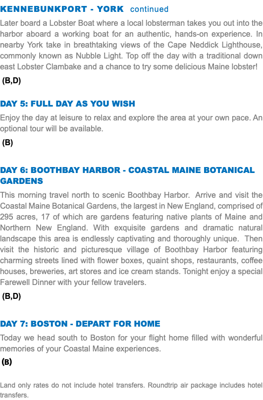 KENNEBUNKPORT - YORK continued Later board a Lobster Boat where a local lobsterman takes you out into the harbor aboard a working boat for an authentic, hands-on experience. In nearby York take in breathtaking views of the Cape Neddick Lighthouse, commonly known as Nubble Light. Top off the day with a traditional down east Lobster Clambake and a chance to try some delicious Maine lobster! (B,D) DAY 5: Full DAY As you wish Enjoy the day at leisure to relax and explore the area at your own pace. An optional tour will be available. (B) DAY 6: BOOTHBAY HARBOR - COASTAL MAINE BOTANICAL GARDENS This morning travel north to scenic Boothbay Harbor. Arrive and visit the Coastal Maine Botanical Gardens, the largest in New England, comprised of 295 acres, 17 of which are gardens featuring native plants of Maine and Northern New England. With exquisite gardens and dramatic natural landscape this area is endlessly captivating and thoroughly unique. Then visit the historic and picturesque village of Boothbay Harbor featuring charming streets lined with flower boxes, quaint shops, restaurants, coffee houses, breweries, art stores and ice cream stands. Tonight enjoy a special Farewell Dinner with your fellow travelers. (B,D) DAY 7: BOSTON - DEPART FOR HOME Today we head south to Boston for your flight home filled with wonderful memories of your Coastal Maine experiences. (B) Land only rates do not include hotel transfers. Roundtrip air package includes hotel transfers.