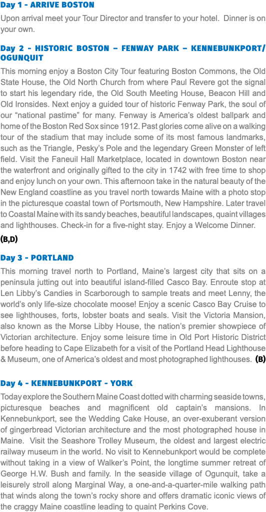 Day 1 - ARRIVE BOSTON Upon arrival meet your Tour Director and transfer to your hotel. Dinner is on your own. Day 2 - HISTORIC BOSTON – FENWAY PARK – KENNEBUNKPORT/Ogunquit This morning enjoy a Boston City Tour featuring Boston Commons, the Old State House, the Old North Church from where Paul Revere got the signal to start his legendary ride, the Old South Meeting House, Beacon Hill and Old Ironsides. Next enjoy a guided tour of historic Fenway Park, the soul of our “national pastime” for many. Fenway is America’s oldest ballpark and home of the Boston Red Sox since 1912. Past glories come alive on a walking tour of the stadium that may include some of its most famous landmarks, such as the Triangle, Pesky’s Pole and the legendary Green Monster of left field. Visit the Faneuil Hall Marketplace, located in downtown Boston near the waterfront and originally gifted to the city in 1742 with free time to shop and enjoy lunch on your own. This afternoon take in the natural beauty of the New England coastline as you travel north towards Maine with a photo stop in the picturesque coastal town of Portsmouth, New Hampshire. Later travel to Coastal Maine with its sandy beaches, beautiful landscapes, quaint villages and lighthouses. Check-in for a five-night stay. Enjoy a Welcome Dinner. (B,D) Day 3 - PORTLAND This morning travel north to Portland, Maine’s largest city that sits on a peninsula jutting out into beautiful island-filled Casco Bay. Enroute stop at Len Libby’s Candies in Scarborough to sample treats and meet Lenny, the world’s only life-size chocolate moose! Enjoy a scenic Casco Bay Cruise to see lighthouses, forts, lobster boats and seals. Visit the Victoria Mansion, also known as the Morse Libby House, the nation’s premier showpiece of Victorian architecture. Enjoy some leisure time in Old Port Historic District before heading to Cape Elizabeth for a visit of the Portland Head Lighthouse & Museum, one of America’s oldest and most photographed lighthouses. (B) Day 4 - KENNEBUNKPORT - YORK Today explore the Southern Maine Coast dotted with charming seaside towns, picturesque beaches and magnificent old captain’s mansions. In Kennebunkport, see the Wedding Cake House, an over-exuberant version of gingerbread Victorian architecture and the most photographed house in Maine. Visit the Seashore Trolley Museum, the oldest and largest electric railway museum in the world. No visit to Kennebunkport would be complete without taking in a view of Walker’s Point, the longtime summer retreat of George H.W. Bush and family. In the seaside village of Ogunquit, take a leisurely stroll along Marginal Way, a one-and-a-quarter-mile walking path that winds along the town’s rocky shore and offers dramatic iconic views of the craggy Maine coastline leading to quaint Perkins Cove. 