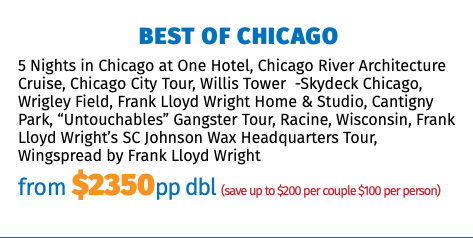 Best of Chicago 5 Nights in Chicago at One Hotel, Chicago River Architecture Cruise, Chicago City Tour, Willis Tower -Skydeck Chicago, Wrigley Field, Frank Lloyd Wright Home & Studio, Cantigny Park, “Untouchables” Gangster Tour, Racine, Wisconsin, Frank Lloyd Wright’s SC Johnson Wax Headquarters Tour, Wingspread by Frank Lloyd Wright from $2350pp dbl (save up to $200 per couple $100 per person)