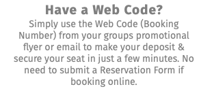 Have a Web Code? Simply use the Web Code (Booking Number) from your groups promotional flyer or email to make your deposit & secure your seat in just a few minutes. No need to submit a Reservation Form if booking online.