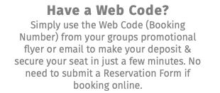 Have a Web Code? Simply use the Web Code (Booking Number) from your groups promotional flyer or email to make your deposit & secure your seat in just a few minutes. No need to submit a Reservation Form if booking online.