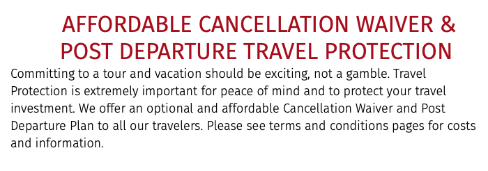  AFFORDABLE CANCELLATION WAIVER &   POST DEPARTURE TRAVEL PROTECTION Committing to a tour and vacation should be exciting, not a gamble. Travel Protection is extremely important for peace of mind and to protect your travel investment. We offer an optional and affordable Cancellation Waiver and Post Departure Plan to all our travelers. Please see terms and conditions pages for costs and information.