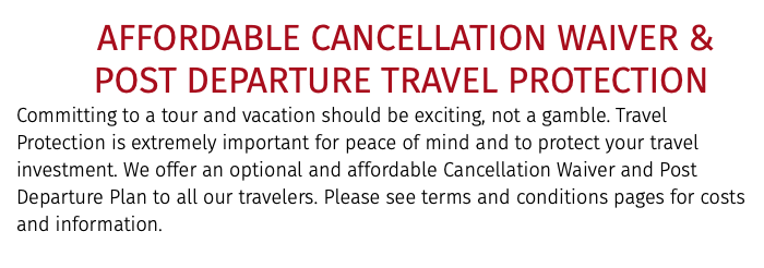 &nbsp;AFFORDABLE CANCELLATION WAIVER &   POST DEPARTURE TRAVEL PROTECTION Committing to a tour and vacation should be exciting, not a gamble. Travel Protection is extremely important for peace of mind and to protect your travel investment. We offer an optional and affordable Cancellation Waiver and Post Departure Plan to all our travelers. Please see terms and conditions pages for costs and information.