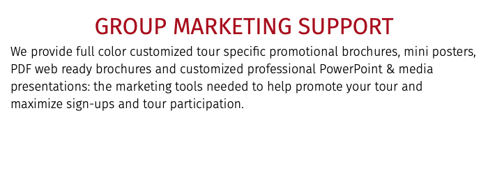 GROUP MARKETING SUPPORT We provide full color customized tour specific promotional brochures, mini posters, PDF web ready brochures and customized professional PowerPoint & media presentations: the marketing tools needed to help promote your tour and maximize sign-ups and tour participation.