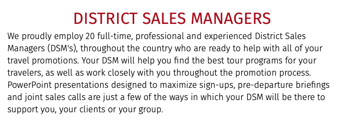 DISTRICT SALES MANAGERS We proudly employ 20 full-time, professional and experienced District Sales Managers (DSM's), throughout the country who are ready to help with all of your travel promotions. Your DSM will help you find the best tour programs for your travelers, as well as work closely with you throughout the promotion process. PowerPoint presentations designed to maximize sign-ups, pre-departure briefings and joint sales calls are just a few of the ways in which your DSM will be there to support you, your clients or your group. 