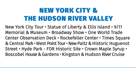 NEW YORK CITY &  THE HUDSON RIVER VALLEY New York City Tour • Statue of Liberty & Ellis Island • 9/11 Memorial & Museum • Broadway Show • One World Trade Center Observation Deck • Rockefeller Center • Times Square & Central Park • West Point Tour • New Paltz & Historic Huguenot Street • Hyde Park - FDR Historic Site • Crown Maple Syrup • Boscobel House & Gardens • Kingston & Hudson River Cruise 