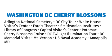 Washington DC Cherry Blossoms Arlington National Cemetery • DC City Tour • White House Visitor’s Center • Ford’s Theater • Smithsonian Institutes • Library of Congress • Capitol Visitor’s Center • Potomac Cherry Blossoms Cruise • DC Twilight Illumination Tour • DC Memorial Visits • Mt. Vernon • US Naval Academy • Annapolis, MD