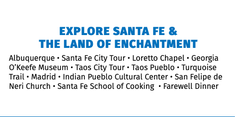 &nbsp;Explore Santa Fe &  The Land of Enchantment Albuquerque • Santa Fe City Tour • Loretto Chapel • Georgia O’Keefe Museum • Taos City Tour • Taos Pueblo • Turquoise Trail • Madrid • Indian Pueblo Cultural Center • San Felipe de Neri Church • Santa Fe School of Cooking • Farewell Dinner