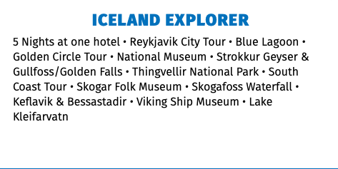 ICELAND EXPLORER 5 Nights at one hotel • Reykjavik City Tour • Blue Lagoon • Golden Circle Tour • National Museum • Strokkur Geyser & Gullfoss/Golden Falls • Thingvellir National Park • South Coast Tour • Skogar Folk Museum • Skogafoss Waterfall • Keflavik & Bessastadir • Viking Ship Museum • Lake Kleifarvatn 
