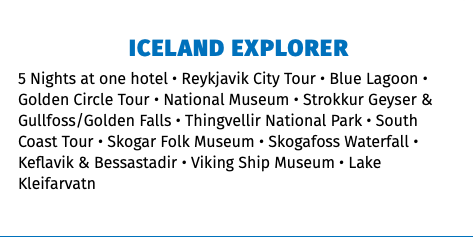 ICELAND EXPLORER 5 Nights at one hotel • Reykjavik City Tour • Blue Lagoon • Golden Circle Tour • National Museum • Strokkur Geyser & Gullfoss/Golden Falls • Thingvellir National Park • South Coast Tour • Skogar Folk Museum • Skogafoss Waterfall • Keflavik & Bessastadir • Viking Ship Museum • Lake Kleifarvatn 