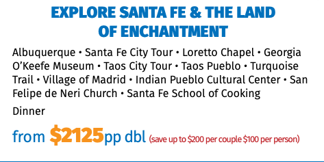 Explore Santa Fe & the Land of Enchantment Albuquerque • Santa Fe City Tour • Loretto Chapel • Georgia O’Keefe Museum • Taos City Tour • Taos Pueblo • Turquoise Trail • Village of Madrid • Indian Pueblo Cultural Center • San Felipe de Neri Church • Santa Fe School of Cooking Dinner from $2125pp dbl (save up to $200 per couple $100 per person)