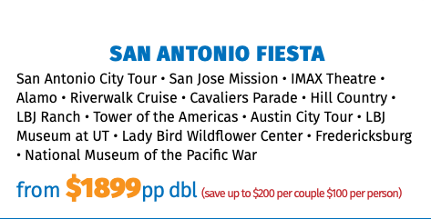 San Antonio FIESTA San Antonio City Tour • San Jose Mission • IMAX Theatre • Alamo • Riverwalk Cruise • Cavaliers Parade • Hill Country • LBJ Ranch • Tower of the Americas • Austin City Tour • LBJ Museum at UT • Lady Bird Wildflower Center • Fredericksburg • National Museum of the Pacific War from $1825pp dbl (save up to $200 per couple $100 per person)