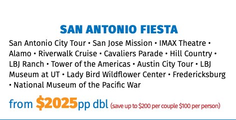 San Antonio FIESTA San Antonio City Tour • San Jose Mission • IMAX Theatre • Alamo • Riverwalk Cruise • Cavaliers Parade • Hill Country • LBJ Ranch • Tower of the Americas • Austin City Tour • LBJ Museum at UT • Lady Bird Wildflower Center • Fredericksburg • National Museum of the Pacific War from $2025pp dbl (save up to $200 per couple $100 per person)