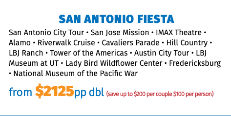 San Antonio FIESTA San Antonio City Tour • San Jose Mission • IMAX Theatre • Alamo • Riverwalk Cruise • Cavaliers Parade • Hill Country • LBJ Ranch • Tower of the Americas • Austin City Tour • LBJ Museum at UT • Lady Bird Wildflower Center • Fredericksburg • National Museum of the Pacific War from $2125pp dbl (save up to $200 per couple $100 per person)