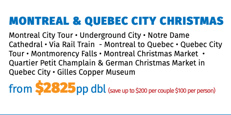 Montreal & Quebec City Christmas Montreal City Tour • Underground City • Notre Dame Cathedral • Via Rail Train - Montreal to Quebec • Quebec City Tour • Montmorency Falls • Montreal Christmas Market • Quartier Petit Champlain & German Christmas Market in Quebec City • Gilles Copper Museum from $2825pp dbl (save up to $200 per couple $100 per person)