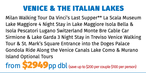 Venice & The Italian Lakes Milan Walking Tour Da Vinci’s Last Supper** La Scala Museum Lake Maggiore 4 Night Stay in Lake Maggiore Isola Bella & Isola Pescatori Lugano Switzerland Monte Bre Cable Car Sirmione & Lake Garda 3 Night Stay in Treviso Venice Walking Tour & St. Mark’s Square Entrance into the Doges Palace Gondola Ride Along the Venice Canals Lake Como & Murano Island Optional Tours from $2949pp dbl (save up to $200 per couple $100 per person)