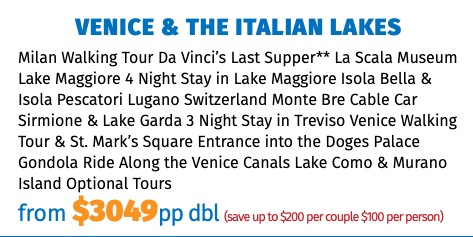 Venice & The Italian Lakes Milan Walking Tour Da Vinci’s Last Supper** La Scala Museum Lake Maggiore 4 Night Stay in Lake Maggiore Isola Bella & Isola Pescatori Lugano Switzerland Monte Bre Cable Car Sirmione & Lake Garda 3 Night Stay in Treviso Venice Walking Tour & St. Mark’s Square Entrance into the Doges Palace Gondola Ride Along the Venice Canals Lake Como & Murano Island Optional Tours from $3049pp dbl (save up to $200 per couple $100 per person)