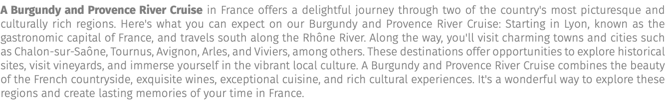 A Burgundy and Provence River Cruise in France offers a delightful journey through two of the country's most picturesque and culturally rich regions. Here's what you can expect on our Burgundy and Provence River Cruise: Starting in Lyon, known as the gastronomic capital of France, and travels south along the Rhône River. Along the way, you'll visit charming towns and cities such as Chalon-sur-Saône, Tournus, Avignon, Arles, and Viviers, among others. These destinations offer opportunities to explore historical sites, visit vineyards, and immerse yourself in the vibrant local culture. A Burgundy and Provence River Cruise combines the beauty of the French countryside, exquisite wines, exceptional cuisine, and rich cultural experiences. It's a wonderful way to explore these regions and create lasting memories of your time in France.