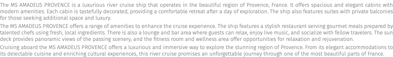 The MS AMADEUS Provence is a luxurious river cruise ship that operates in the beautiful region of Provence, France. It offers spacious and elegant cabins with modern amenities. Each cabin is tastefully decorated, providing a comfortable retreat after a day of exploration. The ship also features suites with private balconies for those seeking additional space and luxury. The MS AMADEUS Provence offers a range of amenities to enhance the cruise experience. The ship features a stylish restaurant serving gourmet meals prepared by talented chefs using fresh, local ingredients. There is also a lounge and bar area where guests can relax, enjoy live music, and socialize with fellow travelers. The sun deck provides panoramic views of the passing scenery, and the fitness room and wellness area offer opportunities for relaxation and rejuvenation. Cruising aboard the MS AMADEUS Provence offers a luxurious and immersive way to explore the stunning region of Provence. From its elegant accommodations to its delectable cuisine and enriching cultural experiences, this river cruise promises an unforgettable journey through one of the most beautiful parts of France.