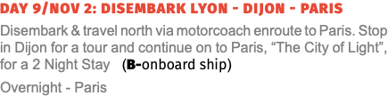 Day 9/Nov 2: Disembark Lyon - Dijon - Paris Disembark & travel north via motorcoach enroute to Paris. Stop in Dijon for a tour and continue on to Paris, “The City of Light”, for a 2 Night Stay (B-onboard ship) Overnight - Paris